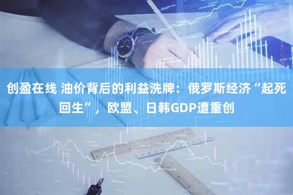 创盈在线 油价背后的利益洗牌:俄罗斯经济“起死回生”,欧盟、日韩GDP遭重创